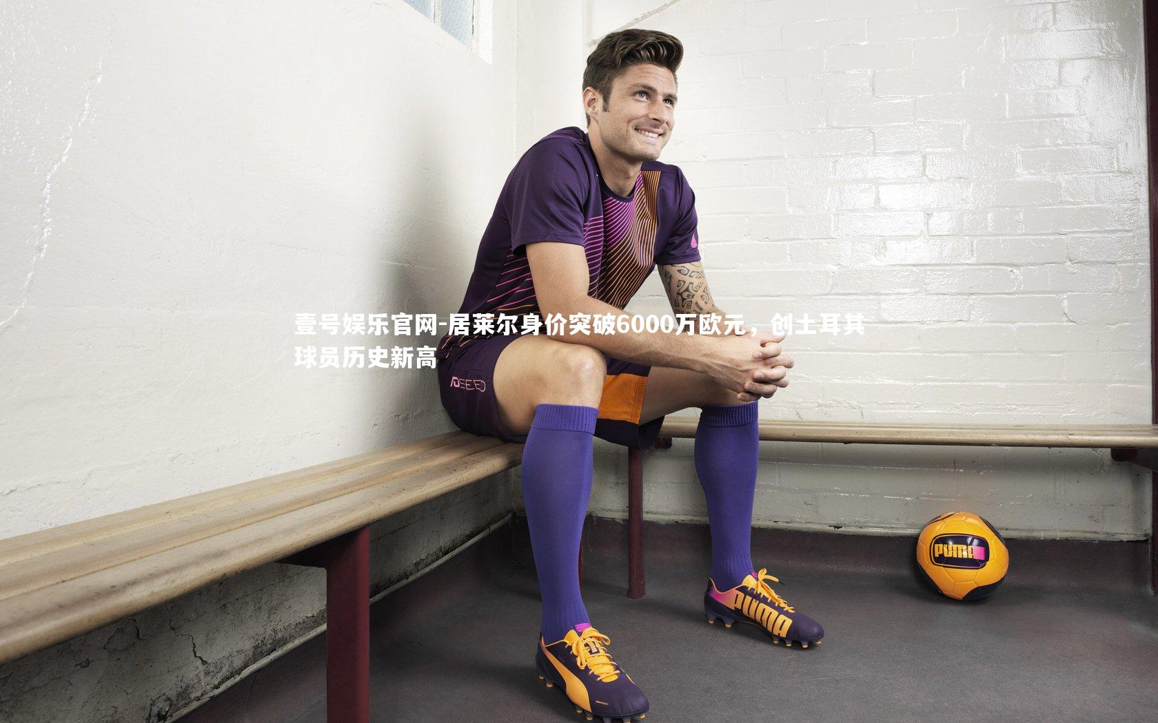 居莱尔身价突破6000万欧元，创土耳其球员历史新高